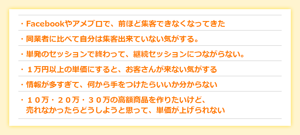 ・「Facebookやアメブロで、前ほど集客できなくなってきた」・リピーターがいない。２回か３回まではリピートされても、続かない・モニター価格→正規料金になったらお客さんが来なくなった・コピーライティングを勉強して告知したのに、反応が薄い（ほぼ０）・高額商品を作ったけど、集客が安定しないから、これ一本で生活するのは難しい