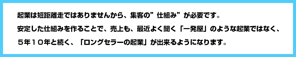 起業は短距離走ではありませんから、集客の”仕組み”が必要です。安定した仕組みを作ることで、売上も、最近よく聞く「一発屋」のような起業ではなく、５年１０年と続く、「ロングセラーの起業」が出来るようになります。