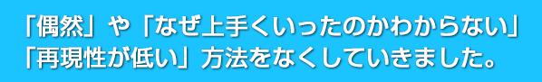「偶然」や「なぜ上手くいったのかわからない」「再現性が低い」方法をなくしていきました。