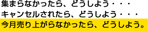 集まらなかったら、どうしよう・・・キャンセルされたら、どうしよう・・・今月売り上がらなかったら、どうしよう。