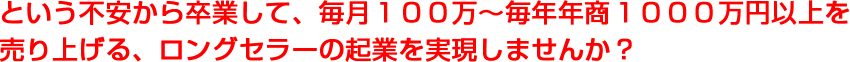 という不安から卒業して、毎月１００万〜毎年年商１０００万円以上を売り上げる、ロングセラーの起業を実現しませんか？