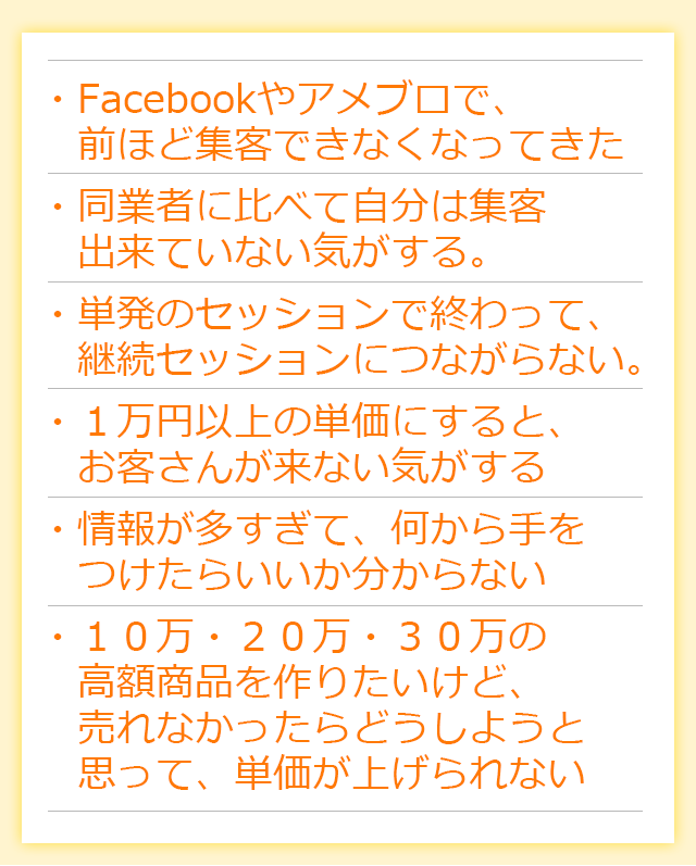 ・「Facebookやアメブロで、前ほど集客できなくなってきた」・リピーターがいない。２回か３回まではリピートされても、続かない・モニター価格→正規料金になったらお客さんが来なくなった・コピーライティングを勉強して告知したのに、反応が薄い（ほぼ０）・高額商品を作ったけど、集客が安定しないから、これ一本で生活するのは難しい
