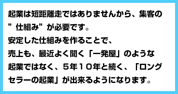 起業は短距離走ではありませんから、集客の”仕組み”が必要です。安定した仕組みを作ることで、売上も、最近よく聞く「一発屋」のような起業ではなく、５年１０年と続く、「ロングセラーの起業」が出来るようになります。