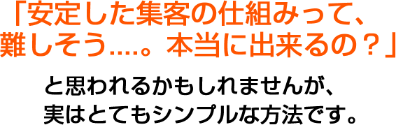 「安定した集客の仕組みって、難しそう....。本当に出来るの？」と思われるかもしれませんが、実はとてもシンプルな方法です。