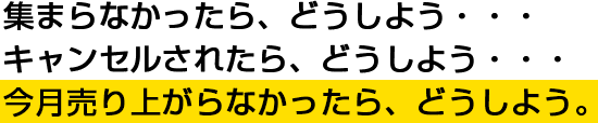 集まらなかったら、どうしよう・・・キャンセルされたら、どうしよう・・・今月売り上がらなかったら、どうしよう。