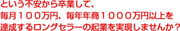 という不安から卒業して、毎月１００万〜毎年年商１０００万円以上を売り上げる、ロングセラーの起業を実現しませんか？