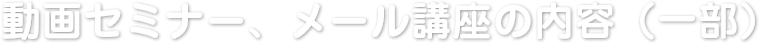 動画セミナー、メール講座の内容（一部）